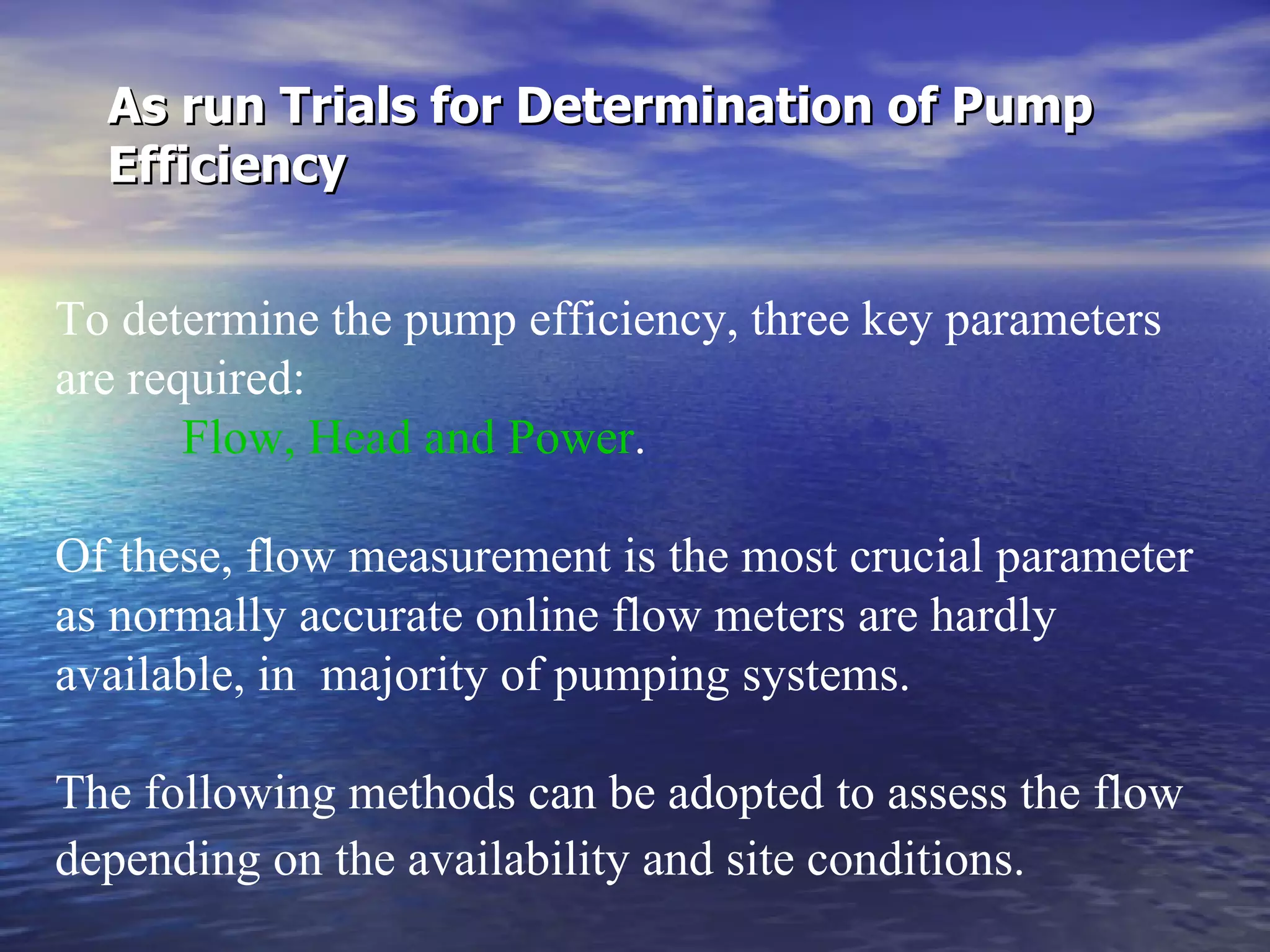 As run Trials for Determination of Pump Efficiency   To determine the pump efficiency, three key parameters are required:  Flow, Head and Power .  Of these, flow measurement is the most crucial parameter as normally accurate online flow meters are hardly available, in  majority of pumping systems.  The following methods can be adopted to assess the flow depending on the availability and site conditions.   