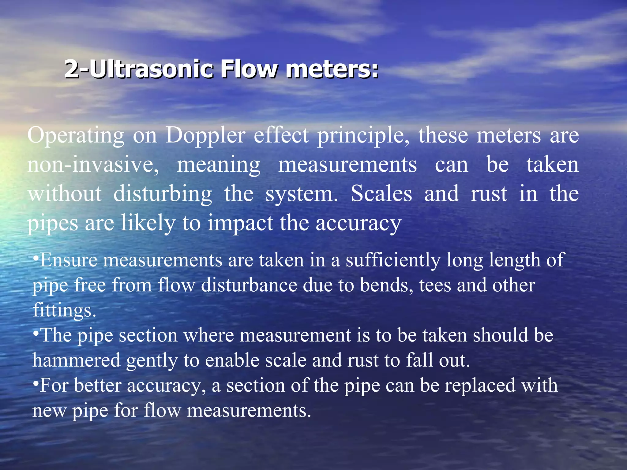 2-Ultrasonic Flow meters: Operating on Doppler effect principle, these meters are non-invasive, meaning measurements can be taken without disturbing the system. Scales and rust in the pipes are likely to impact the accuracy Ensure measurements are taken in a sufficiently long length of pipe free from flow disturbance due to bends, tees and other fittings. The pipe section where measurement is to be taken should be hammered gently to enable scale and rust to fall out. For better accuracy, a section of the pipe can be replaced with new pipe for flow measurements.   