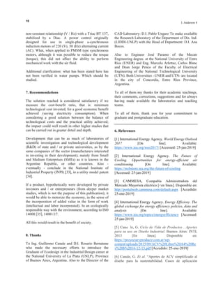 10
I. Anderson 4
non-constant relationship (V / Hz) with a Triac BT 137,
stabilized by a Diac. A power control originally
designed for use in single-phase a-synchronous
induction motors of 220 (V), 50 (Hz) alternating current
(AC). What, when applied to PMSM type synchronous
motors, although it was possible to reduce the torque
(torque), this did not affect the ability to perform
mechanical work with the air fluid.
Additional clarification: what has been stated here has
not been verified in water pumps. Which should be
studied.
7. Recommendations
The solution reached is considered satisfactory if we
measure the cost-benefit ratio, that is: minimum
technological cost invested, for a good economic benefit
achieved (saving electricity consumption). When
considering a good solution between the balance of
technological costs and the practical utility achieved;
the impact could well result in other higher studies that
can be carried out in greater detail and depth.
Development that can be as much of laboratories of
scientific investigation and technological development
(R&D) of state and / or private universities, as by the
same companies of the sector (manufacturers interested
in investing in their development); mainly from Small
and Medium Enterprises (SMEs) as it is known in the
Argentine Republic, or other countries. Also -
eventually - conclude in the National Institute of
Industrial Property (INPI) [33], in a utility model patent
[34].
If a product, hypothetically were developed by private
investors and / or entrepreneurs (from deeper market
studies, which is not the purpose of this publication); it
would be able to motorize the economy, in the sense of
the incorporation of added value in the form of work
(intellectual and labor incorporated). In an ecologically
responsible way with the environment, according to ISO
14000 [35], 14001/17.
All this would result in the benefit of society.
8. Thanks
To Ing. Guillermo Canale and D.I. Rosario Bernatene
who made the necessary efforts to introduce the
Graduate of Ecodesign in the Industrial Design career at
the National University of La Plata (UNLP), Province
of Buenos Aires, Argentina. Also to the Director of the
CAD Laboratory: D.I. Pablo Ungaro To make available
the Research Laboratory of the Department of Dis. Ind.
(LIDDI-UNLP) with the Head of Department: D.I. Ana
Bocos.
Also to Engineer José Paramo of the Mecatr
Engineering degree. at the National University of Entre
Ríos (UNER) and Eng. Marcelo Arlettaz, Carlos Blanc
and Dean Jorge Penco of the Faculty of Electrical
Engineering of the National Technological University
(UTN). Both Universities –UNER and UTN- are located
in the city of Concordia, Entre Ríos Province,
Argentina.
To all of them my thanks for their academic teachings,
their comments, corrections, suggestions and for always
having made available the laboratories and teaching
teams.
To all of them, thank you for your commitment to
graduate and postgraduate education.
6. References
[1] International Energy Agency. World Energy Outlook
2017 [On line]. Available:
https://www.iea.org/weo2017/ [Accessed: 25-jan-2019]
[2] International Energy Agency. The Future of
Cooling. Opportunities for energy-efficient air
conditioning [On line]. Available:
https://webstore.iea.org/the-future-of-cooling
[Accessed: 25-jan-2019]
[3] CAMMESA, Compañía Administradora del
Mercado Mayorista eléctrico [<en línea]. Disponible en:
http://portalweb.cammesa.com/default.aspx [Accedido:
25-ene-2019]
[4] International Energy Agency. Energy Efficieny. The
global exchange for energy efficiency policies, data and
analysis [On line]. Available:
https://www.iea.org/topics/energyefficiency [Accessed:
25-jan-2019]
[5] Cana le, G. Ciclo de Vida de Productos . Aportes
para su uso en Diseño Industrial. Buenos Aires: INTI,
2013 [En línea]. Disponible en:
https://proyectaryproducir.com.ar/wp-
content/uploads/2015/09/ACV%20Libro%20A4%20Re
v%20b%2016-12-13.pdf [Accedido: 25-ene-2019]
[6] Canale, G. Et al. “Aportes de ACV simplificado al
diseño para la sustentabilidad. Casos de aplicación
 