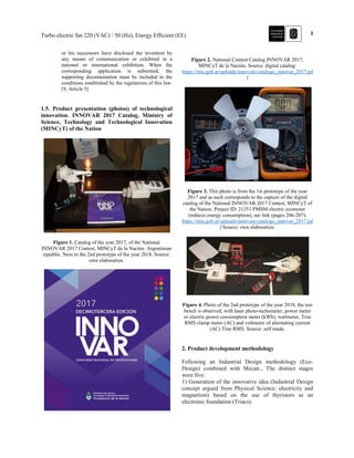 3Turbo electric fan 220 (VAC) / 50 (Hz), Energy Efficient (EE)
or his successors have disclosed the invention by
any means of communication or exhibited in a
national or international exhibition. When the
corresponding application is submitted, the
supporting documentation must be included in the
conditions established by the regulations of this law.
[9, Article 5]
1.5. Product presentation (photos) of technological
innovation. INNOVAR 2017 Catalog, Ministry of
Science, Technology and Technological Innovation
(MINCyT) of the Nation
Figure 1. Catalog of the year 2017, of the National
INNOVAR 2017 Contest, MINCyT de la Nación. Argentinian
republic. Next to the 2nd prototype of the year 2018. Source:
own elaboration.
Figure 2. National Contest Catalog INNOVAR 2017,
MINCyT de la Nación. Source: digital catalog:
https://mia.gob.ar/uploads/innovate/catalogo_innovar_2017.pd
f
Figure 3. This photo is from the 1st prototype of the year
2017 and as such corresponds to the capture of the digital
catalog of the National INNOVAR 2017 Contest, MINCyT of
the Nation. Project ID: 21351 PMSM electric ecomotor
(reduces energy consumption), see link (pages 206-207):
https://mia.gob.ar/uploads/innovate/catalogo_innovar_2017.pd
f Source: own elaboration.
Figure 4. Photo of the 2nd prototype of the year 2018, the test
bench is observed, with laser photo-tachometer, power meter
or electric power consumption meter (kWh), wattmeter, True
RMS clamp meter (AC) and voltmeter of alternating current
(AC) True RMS. Source: self made.
2. Product development methodology
Following an Industrial Design methodology (Eco-
Design) combined with Mecatr., The distinct stages
were five:
1) Generation of the innovative idea (Industrial Design
concept argued from Physical Science: electricity and
magnetism) based on the use of thyristors as an
electronic foundation (Triacs).
 