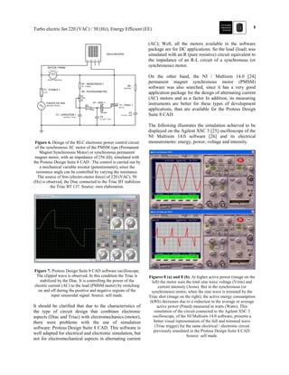 5Turbo electric fan 220 (VAC) / 50 (Hz), Energy Efficient (EE)
Figure 6. Design of the RLC electronic power control circuit
of the synchronous AC motor of the PMSM type (Permanent
Magnet Synchronous Motor) or synchronous permanent
magnet motor, with an impedance of 256 (Ω), simulated with
the Proteus Design Suite 8 CAD . The control is carried out by
a mechanical variable resistor (potentiometer), since the
resistance angle can be controlled by varying the resistance.
The source of fem (electro-motor force) of 220 (VAC), 50
(Hz) is observed, the Diac connected to the Triac BT stabilizes
the Triac BT 137. Source: own elaboration.
Figure 7. Proteus Design Suite 8 CAD software oscilloscope.
The clipped wave is observed. In this condition the Triac is
stabilized by the Diac. It is controlling the power of the
electric current (AC) to the load (PMSM motor) by switching
on and off during the positive and negative regions of the
input sinusoidal signal. Source: self made.
It should be clarified that due to the characteristics of
the type of circuit design that combines electronic
aspects (Diac and Triac) with electromechanics (motor),
there were problems with the use of simulation
software: Proteus Design Suite 8 CAD. This software is
well adapted for electrical and electronic simulation, but
not for electromechanical aspects in alternating current
(AC); Well, all the motors available in the software
package are for DC applications. So the load (load) was
simulated with an R (pure resistive) circuit equivalent to
the impedance of an R-L circuit of a synchronous (or
synchronous) motor.
On the other hand, the NI / Multisim 14.0 [24]
permanent magnet synchronous motor (PMSM)
software was also searched, since it has a very good
application package for the design of alternating current
(AC) motors and as a factor In addition, its measuring
instruments are better for these types of development
applications, than are available for the Proteus Design
Suite 8 CAD.
The following illustrates the simulation achieved to be
displayed on the Agilent XSC 3 [25] oscilloscope of the
NI Multisim 14.0 software [26] and its electrical
measurements: energy, power, voltage and intensity.
Figures 8 (a) and 8 (b). At higher active power (image on the
left) the motor uses the total sine wave voltage (Vrms) and
current intensity (Arms). But in the synchronous (or
synchronous) motor, when the sine wave is trimmed by the
Triac shot (image on the right); the active energy consumption
(kWh) decreases due to a reduction in the average or average
active power (Pmed) measured in watts (Watts). This
simulation of the circuit connected to the Agilent XSC 3
oscilloscope, of the NI Multisim 14.0 software, presents a
better visual representation of the full and trimmed wave
(Triac trigger) for the same electrical / electronic circuit
previously simulated in the Proteus Design Suite 8 CAD.
Source: self made.
 