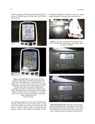 8
I. Anderson 4
14044, according to D4S (design for sustainability) [31]
focuses on the fifth stage of the life cycle: use Efficient
electric power.
Figures 10 (a) and 10 (b). The photo above shows the
maximum engine power, recorded by the vatimeter (True
RMS). With 0.88 (RMS Amps) * 220 (RMS Volts) * 0.13
(cosine of fi) = 25.1 (Watts), active power in watts. Turning to
3000 (RPM), synchronous speed of alternating current (AC).
The photo below shows the minimum engine power,
according to formula (2), recorded by the vatimeter (True
RMS) with power control on (saves energy). With 0.21 (RMS
Amps) * 77 (RMS Volts) * 0.74 (cosine of fi) = 12 (Watts),
active power in watts. Turning to 3000 (RPM), synchronous
speed of alternating current.
Source: self made.
An interesting clarification is that the measurements of
intensity of the electric current (amps), when a clamp
meter (True RMS) was used more accurately than that
used to record the data in Figure 9, showed that the
intensity saving of the Current corresponded to 90%.
Something remarkably excellent for this low power
engine, designed for domestic and commercial use.
Figure 11. The motor connected to the True RMS clamp
meter (in English: Root Mean Square), which means: square
root. Source: self made.
Figures 12 (a) and 12 (b). In the image above, the clamp
meter (True RMS) indicates a consumption of 0.53 (Amps)
and in the photo below it shows 0.05 (Amps), which means a
90% reduction in the intensity of the electric current with a
pincer of greater precision according to the Mechatronics
 