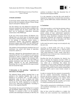 9Turbo electric fan 220 (VAC) / 50 (Hz), Energy Efficient (EE)
Laboratory of the UNER (National University of Entre Ríos).
Source: self made.
4. Results and debate
As previously stated, initially there were problems with
the use of the two simulation software: Proteus Design
Suite 8 CAD and NI / Multisim 14.0.
The first software was well adapted for electrical and
electronic simulation but all the motors available in the
computer package were for direct current (DC) and
there was no synchronous single-phase alternating
current motor of the PMSM type.
In the case of the second software, NI Multisim 14.0,
although there are several types of alternating current
(AC) motors, mostly three-phase, it is also not available
in the package of alternating current motors, a
synchronous machine with permanent single-phase
permanent magnets type PMSM The only PMSM type
permanent magnet synchronous machine is three phase,
This problem of electromechanical simulation (not so of
electronics) was solved with design of equivalent
circuits R-L and R-L-C.
Obviously, although the electromechanical torque was
reduced by half, by a 52.2% reduction in active power
(measured in watts). In synchronous motors, although
the mechanical torque dropped to the minimum limit,
this did not affect the ability of the rotor blades to
perform mechanical work with the air fluid at 3000
(RPM), measured by the laser phototachometer.
Reiterating, this is so, provided that the torque-resistant
does not exceed the torque.
5. Information on the patenting / registration of
innovation or development
The Industrial Design product presented here is not
patented in the Argentine Republic. But it can be
patented as an invention and / or utility model as
appropriate, under the Law on Patents and Utility
Models No. 24,481 [9]. Decree 260/96 of the orderly
text of Law No. 24,481, amended by its similar No.
24,572 (T.O. 1996) and its Regulations. According to
the law of the Argentine Republic.
The prototype has not received funding for its research
and development (R&D) stage, nor for its patenting.
Therefore, it is desired to show it to the academic,
scientific and technological community so that they can
continue to develop it from this theoretical line of
Research & Development (R&D).
It is also important to note that this work should be
deepened by various lines of research from universities,
state or private R&D teams, business laboratories, and
so on.
6. Conclusions
It has been possible to verify that the prototype reduces
electricity consumption by 59% (this value will
probably reach a higher value if it is carried out with
greater control of more sophisticated equipment),
measured in kWh (kilo-Watts-hour), which is the way in
which the energy distribution companies invoice the
single-phase household and commercial consumption
(not the industrial one that is three-phase and where
additionally the reactive energy is penalized).
In this study the reactive energy was not analyzed, only
the active one.
According to IRAM 62480: 2017 [32], an Energy
Efficiency (EE) was obtained Type: A. With an active
energy consumption of less than 55% of the nominal
value; which represents 15 kWh / month. Value that is
calculated for one (1) hour per day at maximum power
(25 watts for the prototype).
Recalling that from the beginning, the objective has
been to approach the frequency inverters (VDF) or
drivers in a simpler (technologically) and economical
way, which are a technology that reduces the
consumption of electric energy, keeping the relationship
constant voltage / frequency (volts / hertz) with complex
and expensive electronics (such as bipolar insulated gate
transistors, IGBTs used in most inverter circuits or
drivers).
In order to construct this less expensive (economically)
and less complex (electronically) technology, the
previous and proven existence in the market of other
similar technological applications was studied, which
can be adapted and assembled to other existing
technologies. Thinking that this assembly can be done
in a cheap (economical) and functional way.
What could be summarized as: hybridization of existing
and recombined technologies in a new innovative or
innovative way.
Here we have solved the problem in a simpler, but
limited, also more economical way; maintaining the
 