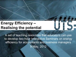Energy Efficiency –
Realising the potential
                                            THINK.CHANGE.DO


   A set of teaching resources that educators can use
  to develop two-hour Interactive Seminars on energy
   efficiency for accountants and business managers
                       9 May, 2012
 