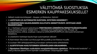 VÄLITTÖMIÄ SUOSITUKSIA
ESIMERKIN KAUPPAKESKUKSELLE?
• Selkeät modernisointitarpeet – Kauppa- ja liikekeskus, Helsinki:
• 1) LAITETAAN LVI-AUTOMAATIO KUNTOON, ESTETÄÄN KONERIKOT !
• 2) VÄHENNETÄÄN KAUKOLÄMMÖN KULUTUSTA MERKITTÄVÄSTI. OSTETAAN LISÄÄ
KAUKOKYLMÄÄ.
• 3) -> Harkitaan vakavasti talokohtaista POISTOILMAN LÄMMÖNTALTEENOTTOJÄRJESTELMÄN
(LTO) asentamista (esim. Stiebel tms.). -> Keskeiset erot maalämpöön tms. (Plussat) tai
liiketilakohtaisia, erillisiä, asiakkaan maksamia ILMALÄMPÖPUMPPUJA viilennystä tehostamaan
kesäaikana.
• 3) Liiketiloihin hankitaan kautta linjan automaattiset väliovet!
• 4) Asennetaan ikkunoiden aurinkosuojat XXX puolelle ja tarvittaessa muualle.
• 5) Uusitaan XXX sähköjärjestelmiä ja korvataan vanhentuneita sähkölaitteita.
• 6) ALOITETETAAN HUOLTOTOIMIEN SÄÄNNÖLLINEN KIRJAAMINEN.
• 7) Opastetaan liiketilojen vuokralaisia energiatehokkaaseen ajatteluun. ”Älä lämmitä harakoita!” ->
Ovet ja ikkunat pääosin kiinni kylmään vuodenaikaan. Ovipumppujen säätö.
 