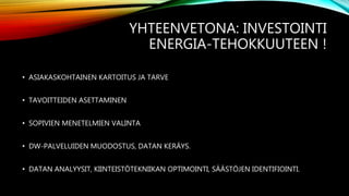 YHTEENVETONA: INVESTOINTI
ENERGIA-TEHOKKUUTEEN !
• ASIAKASKOHTAINEN KARTOITUS JA TARVE
• TAVOITTEIDEN ASETTAMINEN
• SOPIVIEN MENETELMIEN VALINTA
• DW-PALVELUIDEN MUODOSTUS, DATAN KERÄYS.
• DATAN ANALYYSIT, KIINTEISTÖTEKNIIKAN OPTIMOINTI, SÄÄSTÖJEN IDENTIFIOINTI.
 