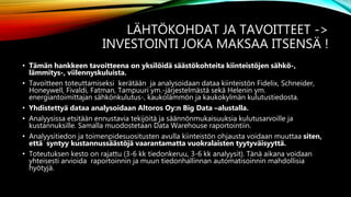 LÄHTÖKOHDAT JA TAVOITTEET ->
INVESTOINTI JOKA MAKSAA ITSENSÄ !
• Tämän hankkeen tavoitteena on yksilöidä säästökohteita kiinteistöjen sähkö-,
lämmitys-, viilennyskuluista.
• Tavoitteen toteuttamiseksi kerätään ja analysoidaan dataa kiinteistön Fidelix, Schneider,
Honeywell, Fivaldi, Fatman, Tampuuri ym.-järjestelmästä sekä Helenin ym.
energiantoimittajan sähkönkulutus-, kaukolämmön ja kaukokylmän kulutustiedosta.
• Yhdistettyä dataa analysoidaan Altoros Oy:n Big Data –alustalla.
• Analyysissa etsitään ennustavia tekijöitä ja säännönmukaisuuksia kulutusarvoille ja
kustannuksille. Samalla muodostetaan Data Warehouse raportointiin.
• Analyysitiedon ja toimenpidesuositusten avulla kiinteistön ohjausta voidaan muuttaa siten,
että syntyy kustannussäästöjä vaarantamatta vuokralaisten tyytyväisyyttä.
• Toteutuksen kesto on rajattu (3-6 kk tiedonkeruu, 3-6 kk analyysit). Tänä aikana voidaan
yhteisesti arvioida raportoinnin ja muun tiedonhallinnan automatisoinnin mahdollisia
hyötyjä.
 