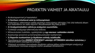 PROJEKTIN VAIHEET JA AIKATAULU
• Asiakastapaamiset ja haastattelut:
• 1) Sovitaan mitattavat asiat ja mittauspisteet.
• Tiedonkeruu; tallennetaan edellä yksilöityä mittaustietoa vähintään 3 kk siitä hetkestä alkaen
kun tiedonkeruu on saatu käyntiin. Muodostetaan Big Data ja DW !
• 2) Analyysimetodien valinta ja analyysien suunnittelu.
• Tuotetaan analyyseja tallennetusta tiedosta.
• Mittaustulosten luokittelu, syytekijöiden ja syy-seuraus –suhteiden etsintä.
• Asiantuntija-arvioinnin ja toimenpidesuositusten tuottaminen.
• 3) Raportin tuottaminen ja löydösten esittely asiakkaalle.
• Tavoitteena tuottaa ENERGY EFFICIENCY-säästöjä, OPTIMOIDA tekniikan toimintaa ja
PREVENTOIDA vikatiloja/konerikkoja !
• Yhteisesti arvioidaan kannattaako löydösten valossa jatkaa mittaustietojen analyysia ja
mahdollisesti monistaa analyysia muihin asiakkaan kiinteistöihin.
 