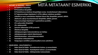 MITÄ MITATAAN? ESIMERKKI.• ANTURIT JA SENSORIT - FIDELIX
• 1. IV Tuloilman lämpötilat
• 2. IV Poistoilman lämpötilat
• 3. IV Poistoilman ja tuloilman lämpötilojen erotus konekohtaisesti tallennettuna
• 4. IV Taajuusmuuttajan käyttöaste % (LTO:n jälkeen tuloilman puolella.)
• 5. Liiketilat ja muut vuokralaisten käytössä olevat tilat: lämpötilat, paineet, sähköt.
• 6. Jätehuone, spk ja muuntamohuone: lämpötilat, sähköt, paineet.
• 7. Taajuusmuuttajan käyttöaste % (poistoilman puolella.)
• 8. LP:n paluuveden lämpötilat
• 9. JP:n säätöventtiili.
• 10. Lämmön talteenoton (LTO) prosentit.
• 11. Ulkoilman lämpötila
• 12. Jäähdytysenergian kokonaismäärä ja sen kehitys
• 13. Jäähdytysenergian määrät tilakohtaisesti
• 14. Sähkönkulutuksen mittauslukemat/määrät
• 15. Vesimäärien mittauslukemat
• 16. Vesipumpun venttiilien prosentuaaliset arvot; auki/kiinni.
• HELEN SÄVEL - KULUTUSDATA, €
• 17. Helen Sävel & Fidelix - Kaukolämmön kulutus- ja sensoritiedot.
• 18. Helen Sävel & Fidelix - Kaukokylmän kulutus- ja sensoritiedot.
• 19. Helen Sävel & Fidelix - Sähköpisteiden kulutustiedot.
 