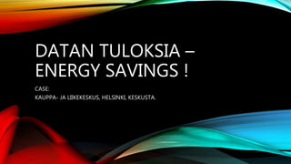 DATAN TULOKSIA –
ENERGY SAVINGS !
CASE:
KAUPPA- JA LIIKEKESKUS, HELSINKI, KESKUSTA.
 
