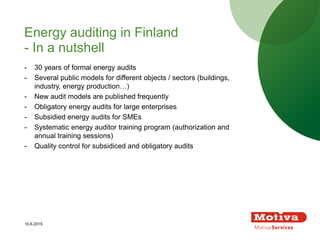 - 30 years of formal energy audits
- Several public models for different objects / sectors (buildings,
industry, energy production…)
- New audit models are published frequently
- Obligatory energy audits for large enterprises
- Subsidied energy audits for SMEs
- Systematic energy auditor training program (authorization and
annual training sessions)
- Quality control for subsidiced and obligatory audits
Energy auditing in Finland
- In a nutshell
10.6.2015
 