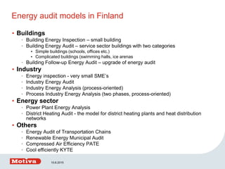 Energy audit models in Finland
• Buildings
• Building Energy Inspection – small building
• Building Energy Audit – service sector buildings with two categories
• Simple buildings (schools, offices etc.)
• Complicated buildings (swimming halls, ice arenas
• Building Follow-up Energy Audit – upgrade of energy audit
• Industry
• Energy inspection - very small SME’s
• Industry Energy Audit
• Industry Energy Analysis (process-oriented)
• Process Industry Energy Analysis (two phases, process-oriented)
• Energy sector
• Power Plant Energy Analysis
• District Heating Audit - the model for district heating plants and heat distribution
networks
• Others
• Energy Audit of Transportation Chains
• Renewable Energy Municipal Audit
• Compressed Air Efficiency PATE
• Cool efficiently KYTE
10.6.2015
 