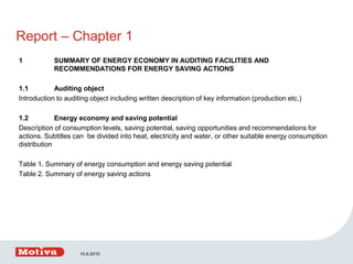 Report – Chapter 1
1 SUMMARY OF ENERGY ECONOMY IN AUDITING FACILITIES AND
RECOMMENDATIONS FOR ENERGY SAVING ACTIONS
1.1 Auditing object
Introduction to auditing object including written description of key information (production etc.)
1.2 Energy economy and saving potential
Description of consumption levels, saving potential, saving opportunities and recommendations for
actions. Subtitles can be divided into heat, electricity and water, or other suitable energy consumption
distribution
Table 1. Summary of energy consumption and energy saving potential
Table 2. Summary of energy saving actions
10.6.2015
 
