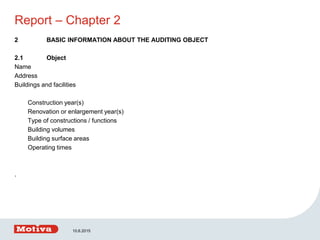 Report – Chapter 2
2 BASIC INFORMATION ABOUT THE AUDITING OBJECT
2.1 Object
Name
Address
Buildings and facilities
Construction year(s)
Renovation or enlargement year(s)
Type of constructions / functions
Building volumes
Building surface areas
Operating times
.
10.6.2015
 