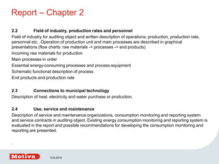 Report – Chapter 2
2.2 Field of industry, production rates and personnel
Field of industry for auditing object and written description of operations: production, production rate,
personnel etc.. Operation of production unit and main processes are described in graphical
presentations (flow charts: raw materials -> processes -> end products)
Incoming raw materials for production
Main processes in order
Essential energy-consuming processes and process equipment
Schematic functional description of process
End products and production rate
2.3 Connections to municipal technology
Description of heat, electricity and water purchase or production.
2.4 Use, service and maintenance
Description of service and maintenance organizations, consumption monitoring and reporting system
and service contracts in auditing object. Existing energy consumption monitoring and reporting system is
evaluated in the report and possible recommendations for developing the consumption monitoring and
reporting are presented.
.
10.6.2015
 
