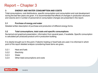 Report – Chapter 3
3 ENERGY AND WATER CONSUMPTION AND COSTS
Total consumptions, cost distributions, specific consumption and consumption and cost development
during the last few years are given. It is recommended that effects of changes in production structure
and volume and in number of personnel on consumption changes are presented in the report.
3.1 Purchase of energy and water
Detailed written description of purchase and production of different energy forms.
3.2 Total consumptions, total costs and specific consumptions
Numerical and graphical presentation, information from several years, if available. Specific consumption
is calculated per produced product unit in production building.
It is clearly brought out in this point, If electric heating or fossil fuels are used. It is informed in which
point of the report detailed analysis considering these items are given.
3.2.1 Heat and fuels
3.2.2 Electricity
3.2.3 Water
3.2.4 Other total consumptions and costs
10.6.2015
 