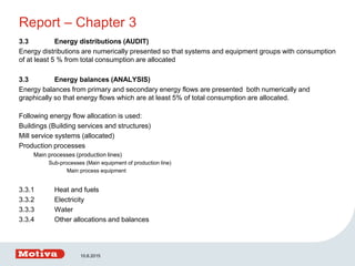 Report – Chapter 3
3.3 Energy distributions (AUDIT)
Energy distributions are numerically presented so that systems and equipment groups with consumption
of at least 5 % from total consumption are allocated
3.3 Energy balances (ANALYSIS)
Energy balances from primary and secondary energy flows are presented both numerically and
graphically so that energy flows which are at least 5% of total consumption are allocated.
Following energy flow allocation is used:
Buildings (Building services and structures)
Mill service systems (allocated)
Production processes
Main processes (production lines)
Sub-processes (Main equipment of production line)
Main process equipment
3.3.1 Heat and fuels
3.3.2 Electricity
3.3.3 Water
3.3.4 Other allocations and balances
10.6.2015
 
