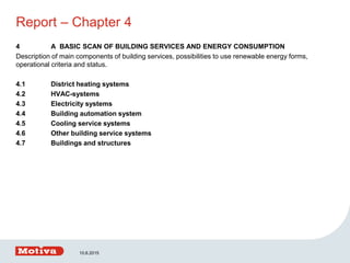 Report – Chapter 4
4 A BASIC SCAN OF BUILDING SERVICES AND ENERGY CONSUMPTION
Description of main components of building services, possibilities to use renewable energy forms,
operational criteria and status.
4.1 District heating systems
4.2 HVAC-systems
4.3 Electricity systems
4.4 Building automation system
4.5 Cooling service systems
4.6 Other building service systems
4.7 Buildings and structures
10.6.2015
 