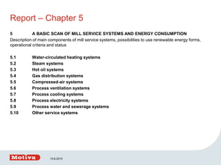 Report – Chapter 5
5 A BASIC SCAN OF MILL SERVICE SYSTEMS AND ENERGY CONSUMPTION
Description of main components of mill service systems, possibilities to use renewable energy forms,
operational criteria and status
5.1 Water-circulated heating systems
5.2 Steam systems
5.3 Hot oil systems
5.4 Gas distribution systems
5.5 Compressed-air systems
5.6 Process ventilation systems
5.7 Process cooling systems
5.8 Process electricity systems
5.9 Process water and sewerage systems
5.10 Other service systems
10.6.2015
 