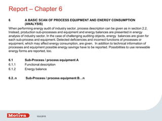 Report – Chapter 6
6 A BASIC SCAN OF PROCESS EQUIPMENT AND ENERGY CONSUMPTION
(ANALYSIS)
When performing energy audit of industry sector, process description can be given as in section 2.2.
Instead, production sub-processes and equipment and energy balances are presented in energy
analysis of industry sector. In the case of challenging auditing objects, energy balances are given for
each sub-process and equipment. Detected deficiencies and incorrect functions of processes or
equipment, which may affect energy consumption, are given. In addition to technical information of
processes and equipment possible energy savings have to be reported. Possibilities to use renewable
energy forms are reported, too.
6.1 Sub-Process / process equipment A
6.1.1 Functional description
6.1.2 Energy balance
6.2..n Sub-Process / process equipment B…n
10.6.2015
 