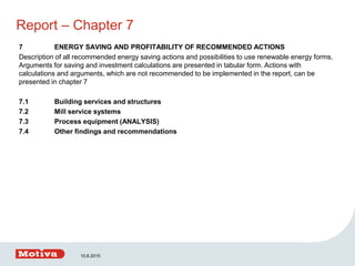 Report – Chapter 7
7 ENERGY SAVING AND PROFITABILITY OF RECOMMENDED ACTIONS
Description of all recommended energy saving actions and possibilities to use renewable energy forms.
Arguments for saving and investment calculations are presented in tabular form. Actions with
calculations and arguments, which are not recommended to be implemented in the report, can be
presented in chapter 7
7.1 Building services and structures
7.2 Mill service systems
7.3 Process equipment (ANALYSIS)
7.4 Other findings and recommendations
10.6.2015
 
