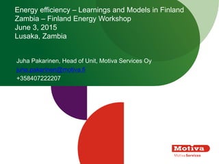 Energy efficiency – Learnings and Models in Finland
Zambia – Finland Energy Workshop
June 3, 2015
Lusaka, Zambia
Juha Pakarinen, Head of Unit, Motiva Services Oy
juha.pakarinen@motiva.fi
+358407222207
 