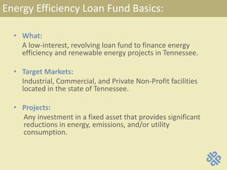 Energy Efficiency Loan Fund Basics:
• What:
A low-interest, revolving loan fund to finance energy
efficiency and renewable energy projects in Tennessee.
• Target Markets:
Industrial, Commercial, and Private Non-Profit facilities
located in the state of Tennessee.
• Projects:
Any investment in a fixed asset that provides significant
reductions in energy, emissions, and/or utility
consumption.
 