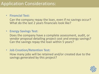 Application Considerations:
• Financial Test:
Can the company repay the loan, even if no savings occur?
What do the last 2 years financials look like?
• Energy Savings Test:
Does the company have a complete assessment, audit, or
vendor proposal detailing project cost and energy savings?
Can the savings repay the loan within 5 years?
• Job Creation/Retention Test:
How many jobs will be retained and/or created due to the
savings generated by this project?
 
