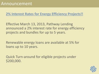 Announcement
2% Interest Rates for Energy Efficiency Projects!!
Effective March 13, 2013, Pathway Lending
announced a 2% interest rate for energy efficiency
projects and bundles for up to 5 years.
Renewable energy loans are available at 5% for
loans up to 10 years.
Quick Turn-around for eligible projects under
$200,000.
 