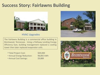 Success Story: Fairlawns Building
The Fairlawns Building is a commercial office building in
Brentwood, Tennessee. Using a Pathway Lending Energy
Efficiency loan, building management replaced a cooling
tower then later replaced evaporator coils.
• Total Project Cost: $69,000
• Annual Energy Reduction: 98,892 kWh
• Annual Cost Savings: $9,889
HVAC Upgrades
 
