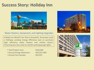 Success Story: Holiday Inn
Water Heaters, Equipment, and Lighting Upgrades
Holiday Inn World’s Fair Park in Knoxville, Tennessee used
a Pathway Lending Energy Efficiency loan to purchase
high efficiency water heaters and clothes dryers.
Financing was also used to retrofit parking garage lights.
• Total Project Cost: $343,000
• Annual Energy Reduction: 450,532 kWh
• Annual Cost Savings: $45,053
 