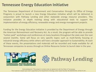 The Tennessee Department of Environment and Conservation through its Office of Energy
Programs is proud to launch a new Energy Education Initiative which will be delivered in
conjunction with Pathway Lending and other statewide energy resource providers. This
Initiative provides in depth training along with educational tools to support the
implementation of energy efficiency, renewable energy and energy management projects.
Funding for the Energy Education Initiative is provided by the Department of Energy through
the American Reinvestment and Recovery Act. As a result, the program will be able to provide
“tuition paid” workshops and conferences at many locations throughout the state over the next
several months. Some will focus on very specific topics such as multi-family housing or
industrial energy efficiency while others will have a broader approach to Sustainability. At each
of these events, the presentations and materials will be recorded and made available for all
Tennessee companies to access through an Online Resource Center to launch later in the year.
Tennessee Energy Education Initiative
Acknowledgment: This project is funded under an agreement with the State of Tennessee.
This material is based upon work supported by the Department of Energy under Award Number DE-EE0000160. CFDA 81.041.
 