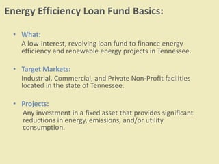 Energy Efficiency Loan Fund Basics:
• What:
A low-interest, revolving loan fund to finance energy
efficiency and renewable energy projects in Tennessee.
• Target Markets:
Industrial, Commercial, and Private Non-Profit facilities
located in the state of Tennessee.
• Projects:
Any investment in a fixed asset that provides significant
reductions in energy, emissions, and/or utility
consumption.
 