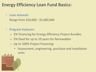 Energy Efficiency Loan Fund Basics:
• Loan Amount:
Range from $20,000 - $5,000,000
• Program Features:
– 2% Financing for Energy Efficiency Project Bundles
– 5% fixed for up to 10 years for Renewables
– Up to 100% Project Financing:
• Assessment, engineering, purchase and installation
costs
 