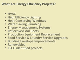 What Are Energy Efficiency Projects?
• HVAC
• High Efficiency Lighting
• Heat Conserving Windows
• Water Saving Plumbing
• Energy Management Systems
• Reflective/Cool Roofs
• Production Equipment Replacement
• Food Service & Laundry Service Upgrades
• Building Envelope Improvements
• Renewables
• ESCO identified projects
 
