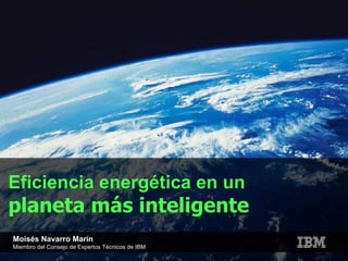 Eficiencia energética en un  planeta más inteligente Moisés Navarro Marín Miembro del Consejo de Expertos Técnicos de IBM 