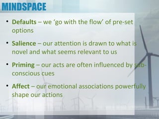 MINDSPACE
• Defaults – we ‘go with the flow’ of pre-set
  options
• Salience – our attention is drawn to what is
  novel and what seems relevant to us
• Priming – our acts are often influenced by sub-
  conscious cues
• Affect – our emotional associations powerfully
  shape our actions
 