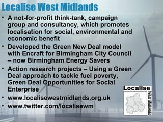 Localise West Midlands
• A not-for-profit think-tank, campaign
  group and consultancy, which promotes
  localisation for social, environmental and
  economic benefit
• Developed the Green New Deal model
  with Encraft for Birmingham City Council
  – now Birmingham Energy Savers
• Action research projects – Using a Green
  Deal approach to tackle fuel poverty,
  Green Deal Opportunities for Social
  Enterprise
• www.localisewestmidlands.org.uk
• www.twitter.com/localisewm
 