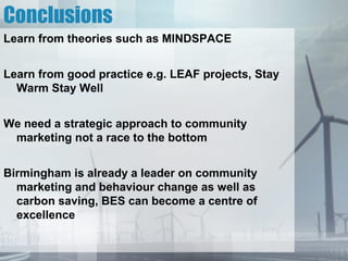 Conclusions
Learn from theories such as MINDSPACE


Learn from good practice e.g. LEAF projects, Stay
  Warm Stay Well


We need a strategic approach to community
 marketing not a race to the bottom


Birmingham is already a leader on community
  marketing and behaviour change as well as
  carbon saving, BES can become a centre of
  excellence
 