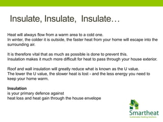 Insulate, Insulate, Insulate…
Heat will always flow from a warm area to a cold one.
In winter, the colder it is outside, the faster heat from your home will escape into the
surrounding air.

It is therefore vital that as much as possible is done to prevent this.
Insulation makes it much more difficult for heat to pass through your house exterior.

Roof and wall insulation will greatly reduce what is known as the U value.
The lower the U value, the slower heat is lost - and the less energy you need to
keep your home warm.

Insulation
is your primary defence against
heat loss and heat gain through the house envelope
 