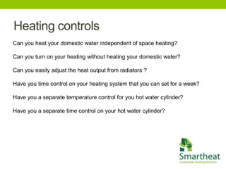 Heating controls
Can you heat your domestic water independent of space heating?

Can you turn on your heating without heating your domestic water?

Can you easily adjust the heat output from radiators ?

Have you time control on your heating system that you can set for a week?

Have you a separate temperature control for you hot water cylinder?

Have you a separate time control on your hot water cylinder?
 