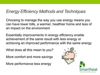 Energy Efficiency Methods and Techniques
Choosing to manage the way you use energy means you
can have lower bills, a warmer, healthier home and less of
an impact on the environment

Essentially improvements in energy efficiency enable
achievement of the same result with less energy or
achieving an improved performance with the same energy

What does all this mean to you?

More comfort and more savings

More performance less energy
 