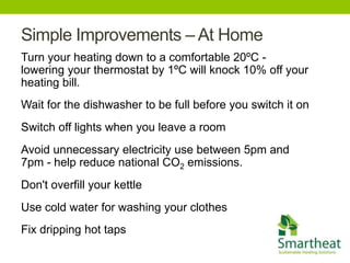 Simple Improvements – At Home
Turn your heating down to a comfortable 20ºC -
lowering your thermostat by 1ºC will knock 10% off your
heating bill.
Wait for the dishwasher to be full before you switch it on
Switch off lights when you leave a room
Avoid unnecessary electricity use between 5pm and
7pm - help reduce national CO2 emissions.
Don't overfill your kettle
Use cold water for washing your clothes
Fix dripping hot taps
 