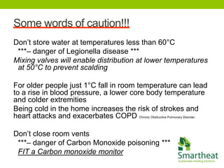 Some words of caution!!!
Don’t store water at temperatures less than 60°C
 ***– danger of Legionella disease ***
Mixing valves will enable distribution at lower temperatures
 at 50°C to prevent scalding

For older people just 1°C fall in room temperature can lead
to a rise in blood pressure, a lower core body temperature
and colder extremities
Being cold in the home increases the risk of strokes and
heart attacks and exacerbates COPD Chronic Obstructive Pulmonary Disorder.

Don’t close room vents
 ***– danger of Carbon Monoxide poisoning ***
 FIT a Carbon monoxide monitor
 