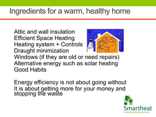 Ingredients for a warm, healthy home

 Attic and wall insulation
 Efficient Space Heating
 Heating system + Controls
 Draught minimization
 Windows (if they are old or need repairs)
 Alternative energy such as solar heating
 Good Habits

 Energy efficiency is not about going without
 It is about getting more for your money and
 stopping the waste
 