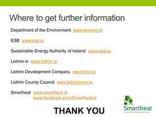 Where to get further information
Department of the Environment www.environ.ie

ESB www.esb.ie

Sustainable Energy Authority of Ireland www.seai.ie

Leitrim.ie www.leitrim.ie

Leitrim Development Company www.ldco.ie

Leitrim County Council www.leitrimcoco.ie

Smartheat www.smartheat.ie
          www.facebook.com/Smartheat.ie


                       THANK YOU
 