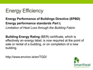 Energy Efficiency
Energy Performance of Buildings Directive (EPBD)
Energy performance standards Part L
Limitation of Heat Loss through the Building Fabric

Building Energy Rating (BER) certificate, which is
effectively an energy label, is now required at the point of
sale or rental of a building, or on completion of a new
building.

http://www.environ.ie/en/TGD/
 