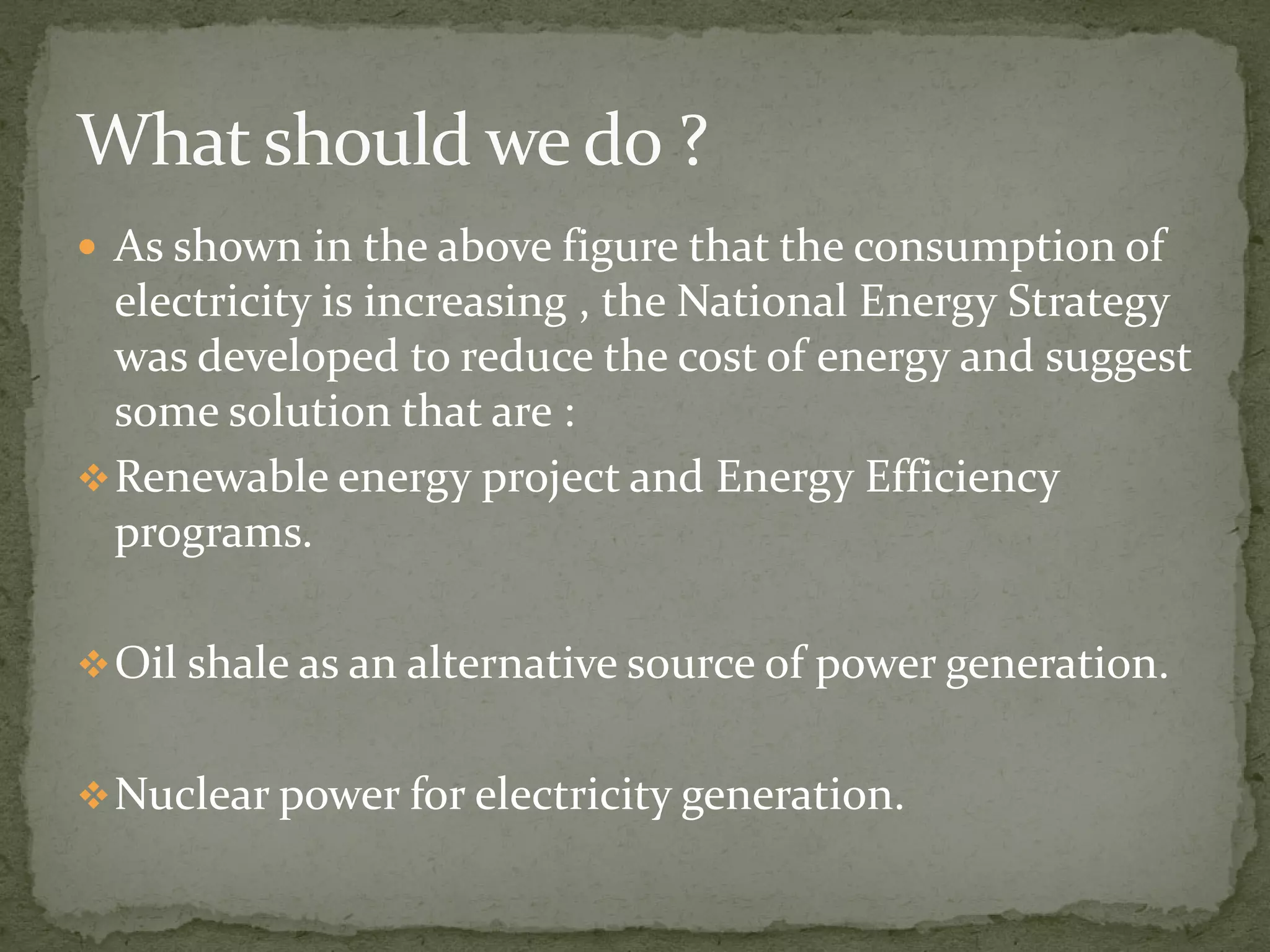  As shown in the above figure that the consumption of 
electricity is increasing , the National Energy Strategy 
was developed to reduce the cost of energy and suggest 
some solution that are : 
Renewable eenneerrggyy pprroojjeecctt aanndd EEnneerrggyy EEffffiicciieennccyy 
programs. 
Oil shale as an alternative source of power generation. 
Nuclear power for electricity generation. 
 