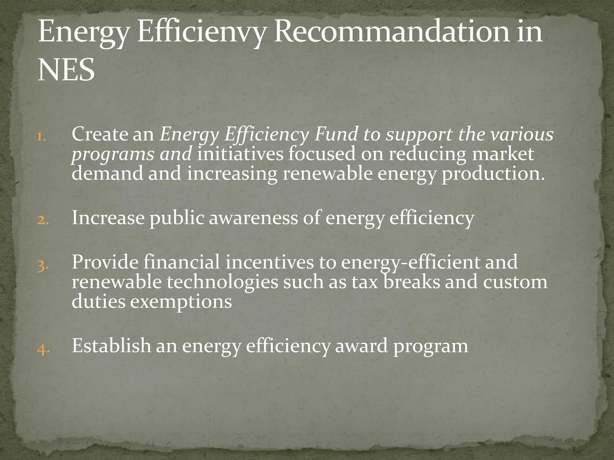1. Create an Energy Efficiency Fund to support the various 
programs and initiatives focused on reducing market 
demand and increasing renewable energy production. 
2. Increase public awareness of energy efficiency 
3. Provide financial incentives to energy-efficient and 
renewable technologies such as tax breaks and custom 
duties exemptions 
4. Establish an energy efficiency award program 
 