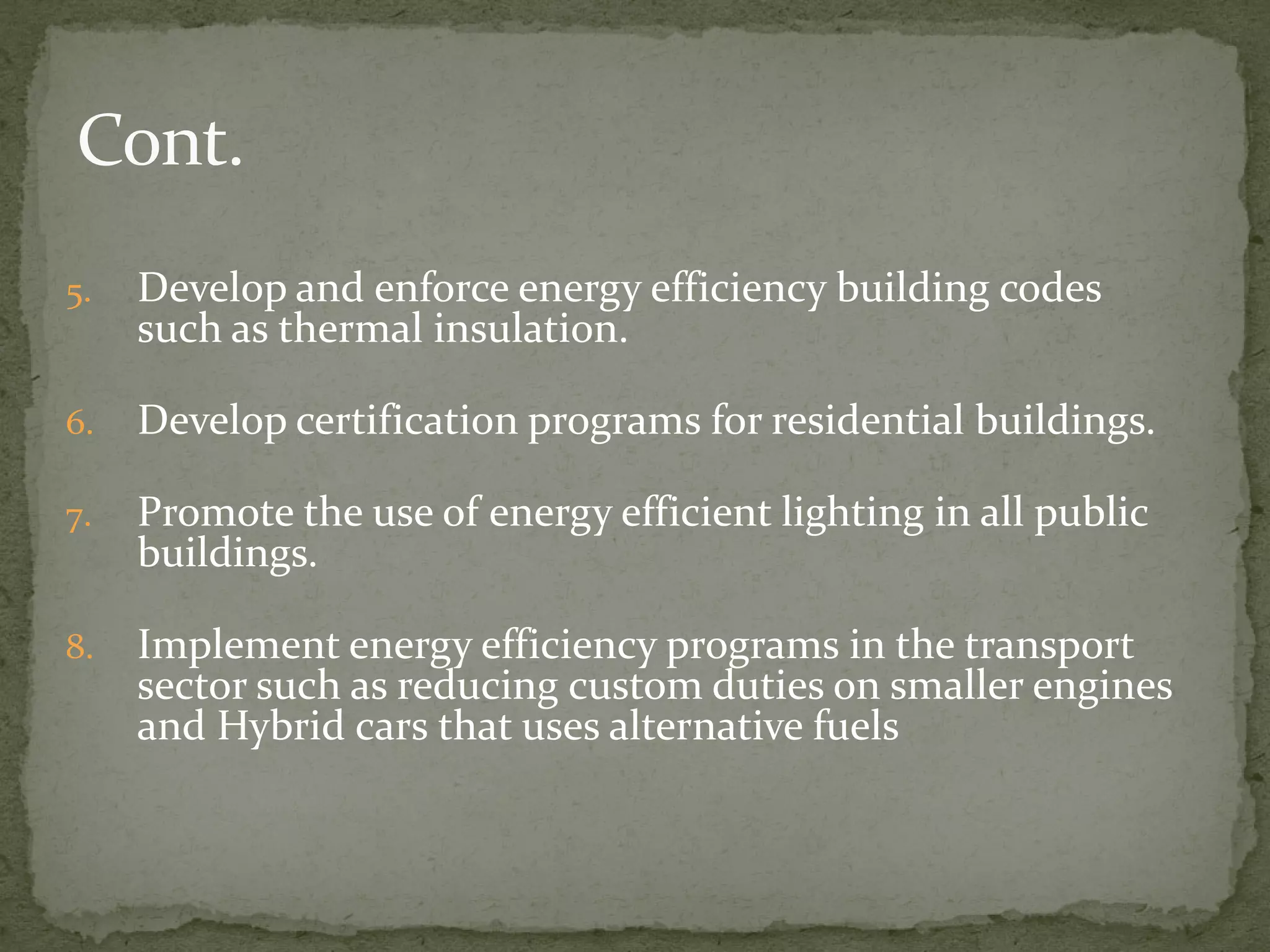 5. Develop and enforce energy efficiency building codes 
such as thermal insulation. 
6. Develop certification programs for residential buildings. 
7. Promote the use of energy efficient lighting in all public 
buildings. 
8. Implement energy efficiency programs in the transport 
sector such as reducing custom duties on smaller engines 
and Hybrid cars that uses alternative fuels 
 